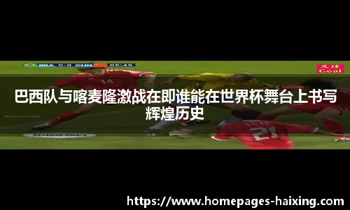 巴西队与喀麦隆激战在即谁能在世界杯舞台上书写辉煌历史